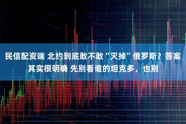 民信配资端 北约到底敢不敢“灭掉”俄罗斯?答案其实很明确 先别看谁的坦克多,也别